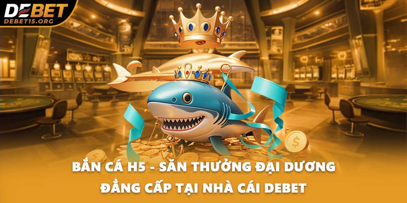 Bắn Cá H5 - Săn Thưởng Đại Dương Đẳng Cấp Tại Nhà Cái DEBET